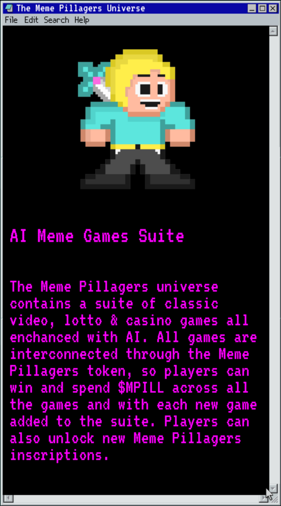 The Meme Pillagers universe contains a suite of classic video, lotto & casino games all enchanced with AI. All games are interconnected through the Meme Pillagers token, so players can win and spend $MPILL across all the games and with each new game added to the suite. Players can also unlock new Meme Pillagers inscriptions.